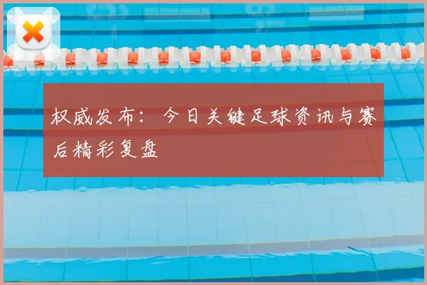 权威发布：今日关键足球资讯与赛后精彩复盘