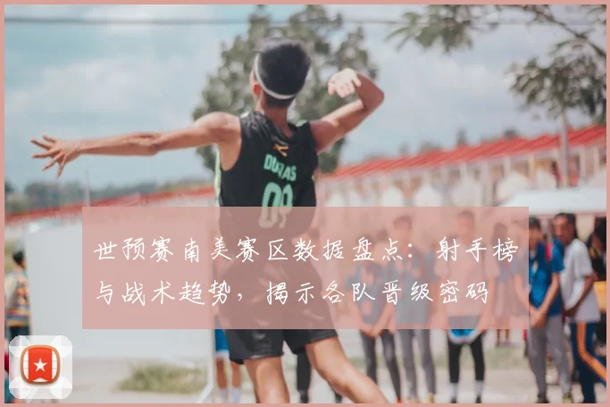 世预赛南美赛区数据盘点:射手榜与战术趋势,揭示各队晋级密码