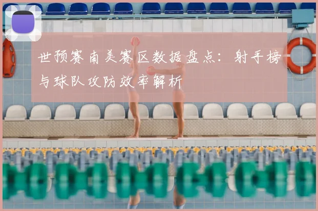 世预赛南美赛区数据盘点：射手榜与球队攻防效率解析
